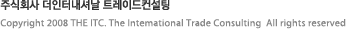 주식회사 더인터내셔날 트레이드컨설팅
서울시 강남구 대치동 889-52 KR타워 10층  /  10th FL., KR Tower 889-52   Daechi-dong, Kangnam-gu, Seoul, 135-280, Republic of Korea
tel : 02) 2051-6810  /   fax : 02) 2051-6817  /  Copyright 2008 THE ITC. The Intemational Trade Consulting  All rights reserved